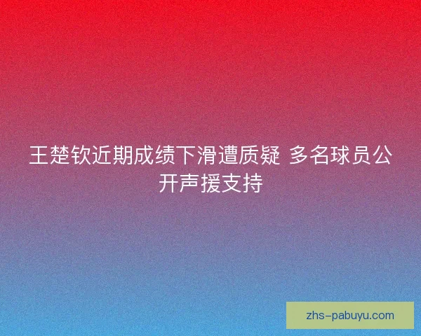 王楚钦近期成绩下滑遭质疑 多名球员公开声援支持