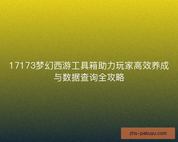 17173梦幻西游工具箱助力玩家高效养成与数据查询全攻略 17173梦幻西游工具箱助力玩家高效养成与数据查询全攻略