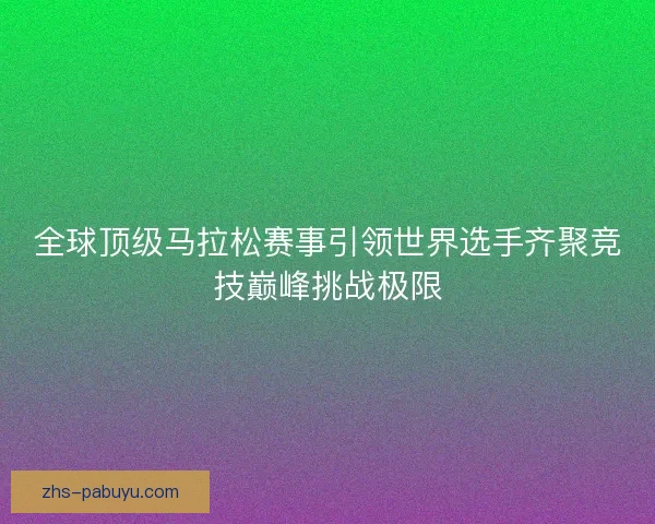 全球顶级马拉松赛事引领世界选手齐聚竞技巅峰挑战极限 全球顶级马拉松赛事引领世界选手齐聚竞技巅峰挑战极限