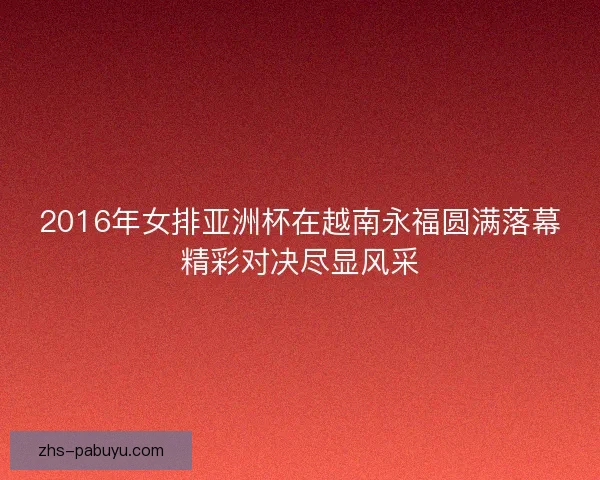 2016年女排亚洲杯在越南永福圆满落幕精彩对决尽显风采 2016年女排亚洲杯在越南永福圆满落幕精彩对决尽显风采