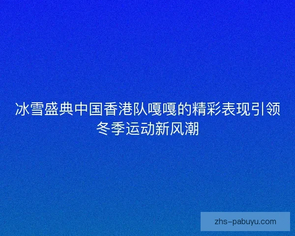 冰雪盛典中国香港队嘎嘎的精彩表现引领冬季运动新风潮