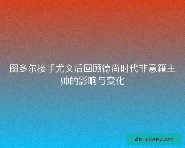 图多尔接手尤文后回顾德尚时代非意籍主帅的影响与变化 图多尔接手尤文后回顾德尚时代非意籍主帅的影响与变化
