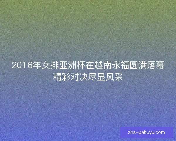 2016年女排亚洲杯在越南永福圆满落幕精彩对决尽显风采