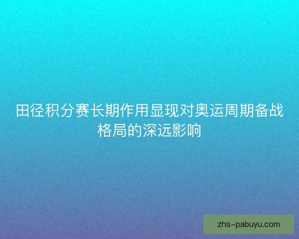 田径积分赛长期作用显现对奥运周期备战格局的深远影响 田径积分赛长期作用显现对奥运周期备战格局的深远影响
