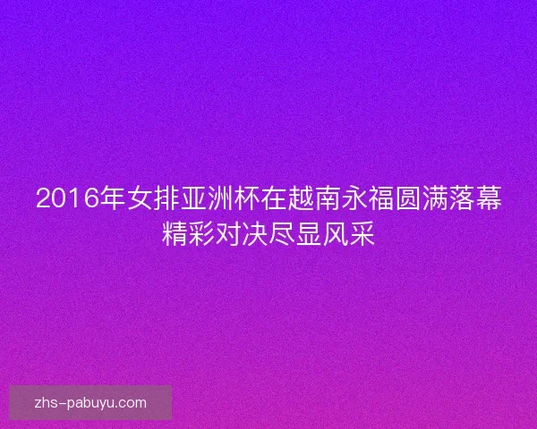 2016年女排亚洲杯在越南永福圆满落幕精彩对决尽显风采 2016年女排亚洲杯在越南永福圆满落幕精彩对决尽显风采