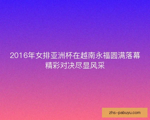2016年女排亚洲杯在越南永福圆满落幕精彩对决尽显风采