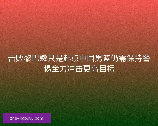击败黎巴嫩只是起点中国男篮仍需保持警惕全力冲击更高目标