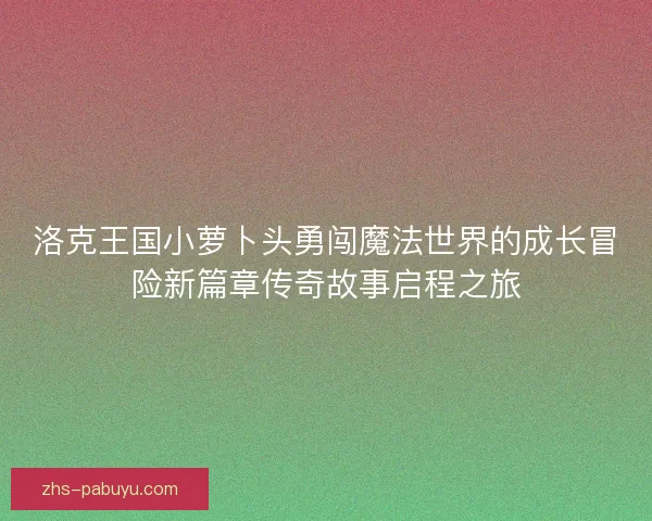洛克王国小萝卜头勇闯魔法世界的成长冒险新篇章传奇故事启程之旅 洛克王国小萝卜头勇闯魔法世界的成长冒险新篇章传奇故事启程之旅